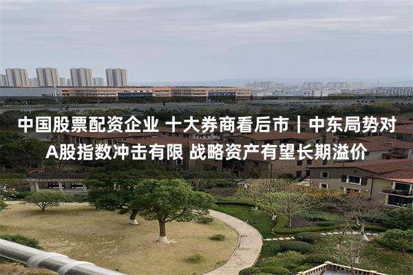 中国股票配资企业 十大券商看后市｜中东局势对A股指数冲击有限 战略资产有望长期溢价
