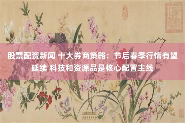 股票配资新闻 十大券商策略：节后春季行情有望延续 科技和资源品是核心配置主线