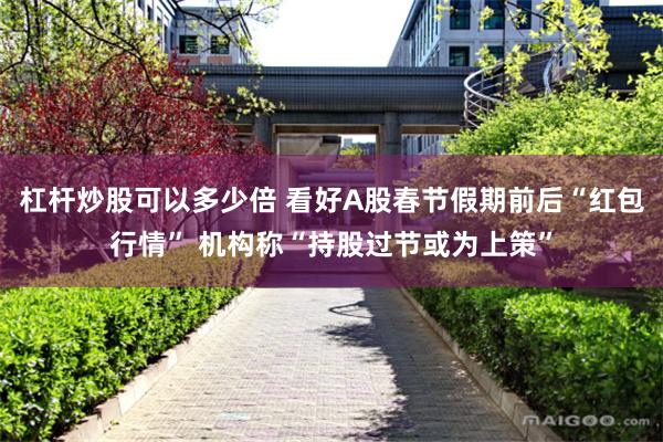 杠杆炒股可以多少倍 看好A股春节假期前后“红包行情” 机构称“持股过节或为上策”
