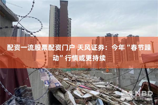 配资一流股票配资门户 天风证券：今年“春节躁动”行情或更持续