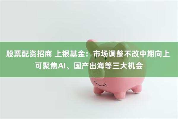 股票配资招商 上银基金：市场调整不改中期向上 可聚焦AI、国产出海等三大机会
