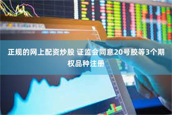 正规的网上配资炒股 证监会同意20号胶等3个期权品种注册