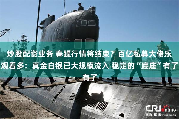 炒股配资业务 春躁行情将结束？百亿私募大佬乐观看多：真金白银已大规模流入 稳定的“底座”有了