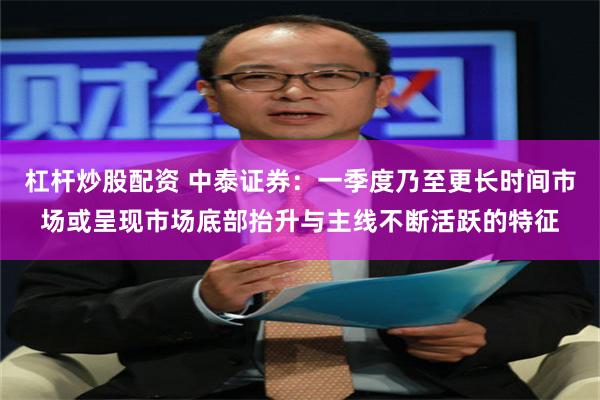 杠杆炒股配资 中泰证券：一季度乃至更长时间市场或呈现市场底部抬升与主线不断活跃的特征