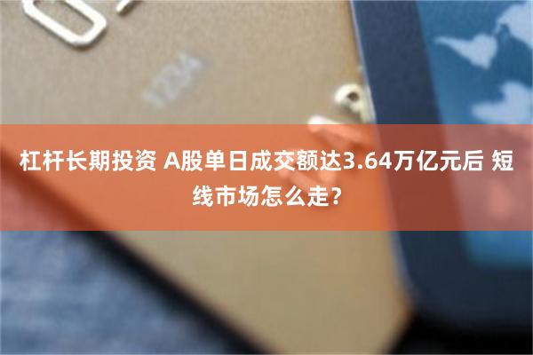 杠杆长期投资 A股单日成交额达3.64万亿元后 短线市场怎么走？