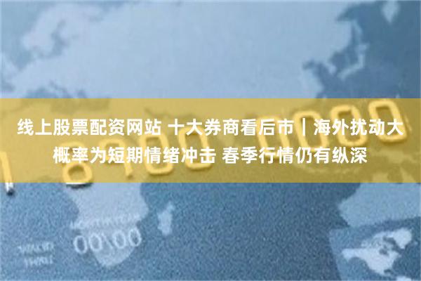 线上股票配资网站 十大券商看后市｜海外扰动大概率为短期情绪冲击 春季行情仍有纵深