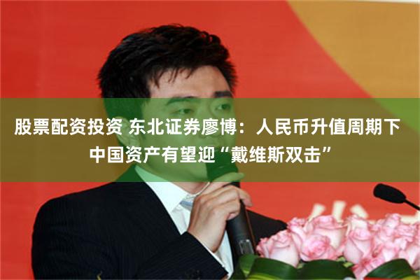 股票配资投资 东北证券廖博：人民币升值周期下 中国资产有望迎“戴维斯双击”