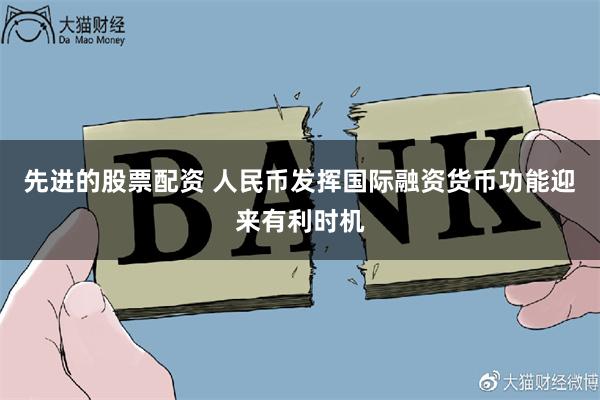 先进的股票配资 人民币发挥国际融资货币功能迎来有利时机