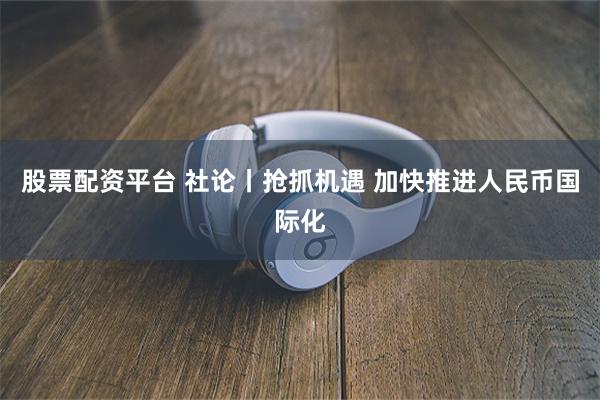 股票配资平台 社论丨抢抓机遇 加快推进人民币国际化
