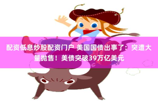 配资低息炒股配资门户 美国国债出事了：突遭大量抛售！美债突破39万亿美元