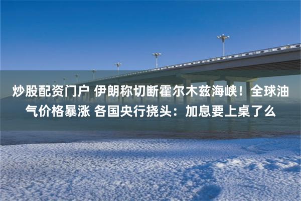 炒股配资门户 伊朗称切断霍尔木兹海峡！全球油气价格暴涨 各国央行挠头：加息要上桌了么