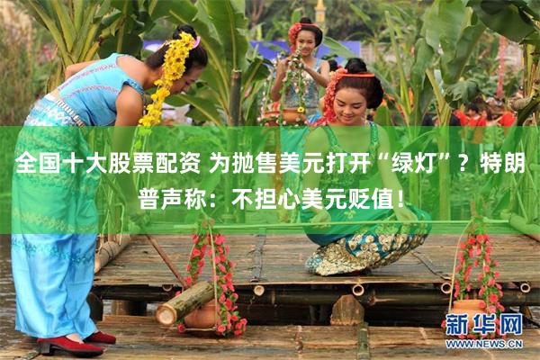 全国十大股票配资 为抛售美元打开“绿灯”？特朗普声称：不担心美元贬值！