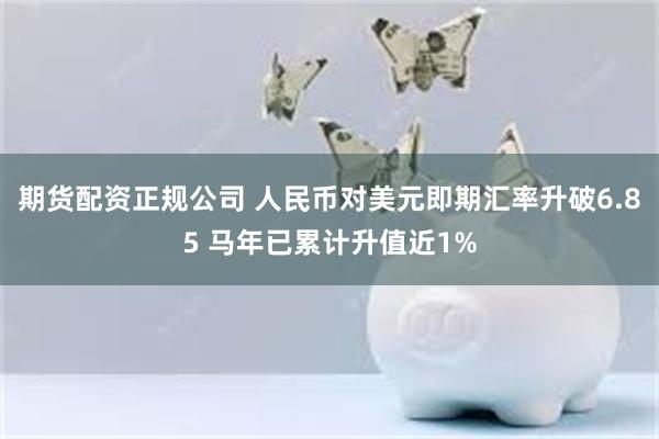 期货配资正规公司 人民币对美元即期汇率升破6.85 马年已累计升值近1%
