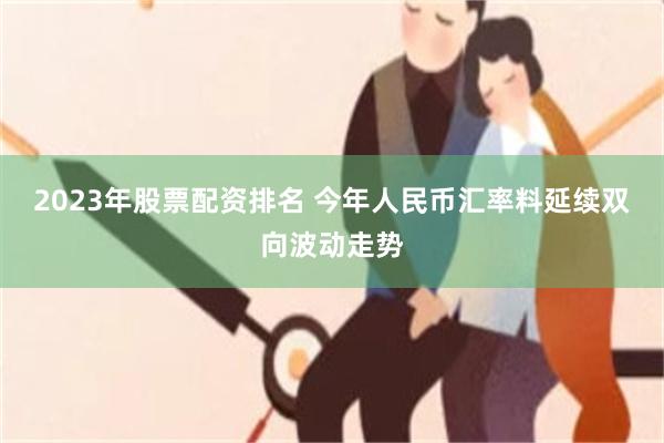 2023年股票配资排名 今年人民币汇率料延续双向波动走势