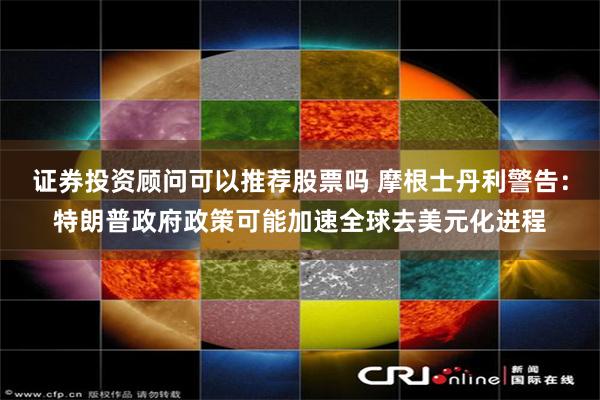 证券投资顾问可以推荐股票吗 摩根士丹利警告：特朗普政府政策可能加速全球去美元化进程