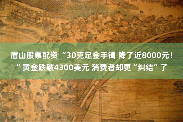 眉山股票配资 “30克足金手镯 降了近8000元！”黄金跌破4300美元 消费者却更“纠结”了