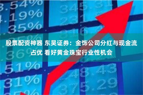 股票配资神器 东吴证券：金饰公司分红与现金流占优 看好黄金珠宝行业性机会