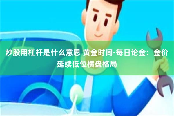 炒股用杠杆是什么意思 黄金时间·每日论金：金价延续低位横盘格局