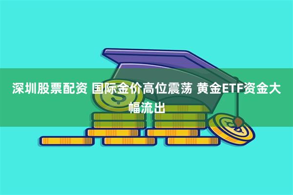 深圳股票配资 国际金价高位震荡 黄金ETF资金大幅流出