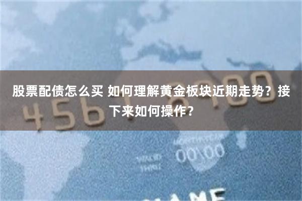 股票配债怎么买 如何理解黄金板块近期走势？接下来如何操作？
