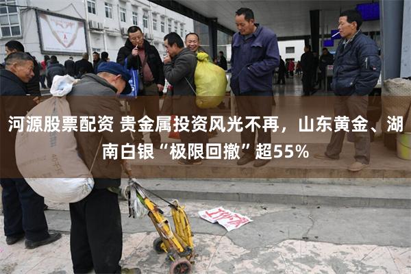 河源股票配资 贵金属投资风光不再，山东黄金、湖南白银“极限回撤”超55%