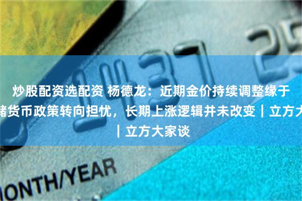 炒股配资选配资 杨德龙：近期金价持续调整缘于美联储货币政策转向担忧，长期上涨逻辑并未改变｜立方大家谈