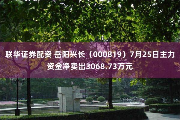 联华证券配资 岳阳兴长（000819）7月25日主力资金净卖出3068.73万元