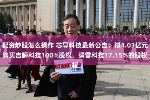 配资炒股怎么操作 芯导科技最新公告：拟4.03亿元购买吉瞬科技100%股权、瞬雷科技17.15%的股权