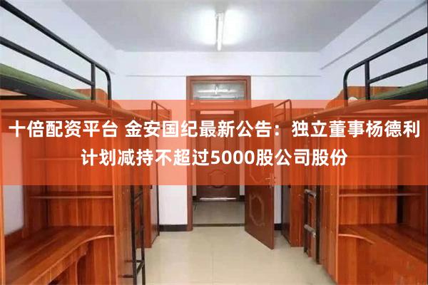 十倍配资平台 金安国纪最新公告：独立董事杨德利计划减持不超过5000股公司股份