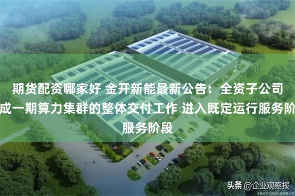 期货配资哪家好 金开新能最新公告：全资子公司完成一期算力集群的整体交付工作 进入既定运行服务阶段