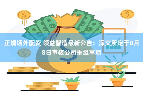 正规场外配资 领益智造最新公告：深交所定于8月8日审核公司重组事项