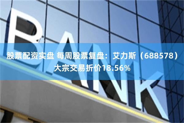 股票配资实盘 每周股票复盘：艾力斯（688578）大宗交易折价18.56%