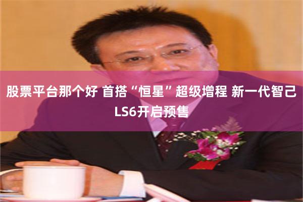 股票平台那个好 首搭“恒星”超级增程 新一代智己LS6开启预售