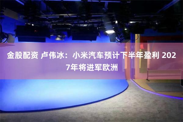 金股配资 卢伟冰：小米汽车预计下半年盈利 2027年将进军欧洲