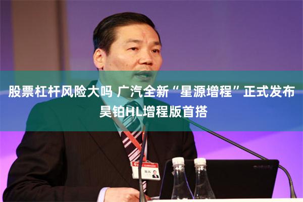 股票杠杆风险大吗 广汽全新“星源增程”正式发布 昊铂HL增程版首搭
