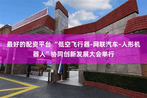 最好的配资平台 “低空飞行器-网联汽车-人形机器人”协同创新发展大会举行