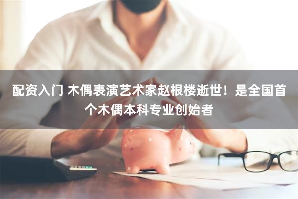 配资入门 木偶表演艺术家赵根楼逝世！是全国首个木偶本科专业创始者