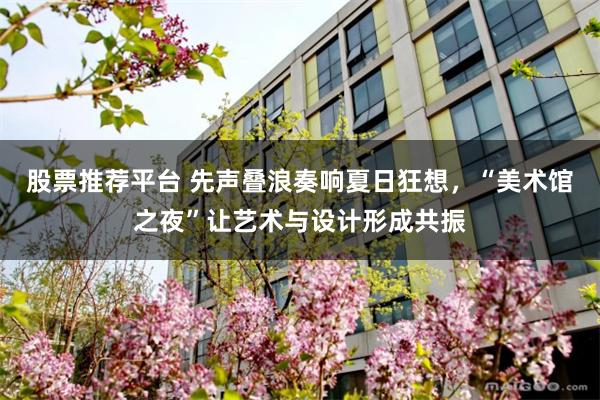 股票推荐平台 先声叠浪奏响夏日狂想，“美术馆之夜”让艺术与设计形成共振