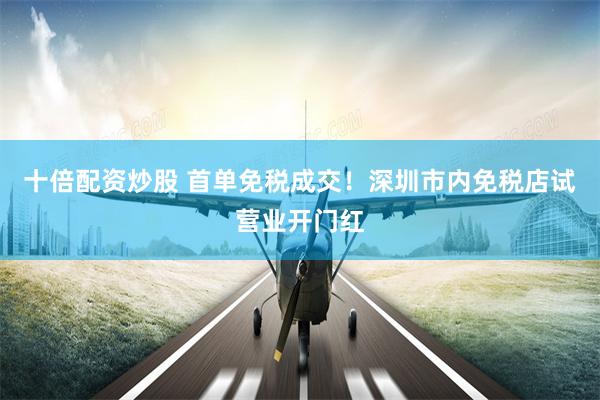 十倍配资炒股 首单免税成交！深圳市内免税店试营业开门红