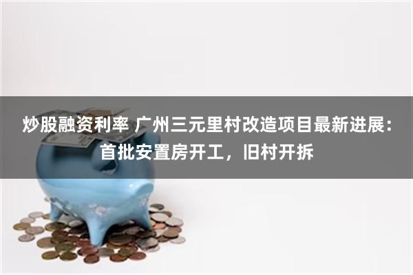 炒股融资利率 广州三元里村改造项目最新进展：首批安置房开工，旧村开拆