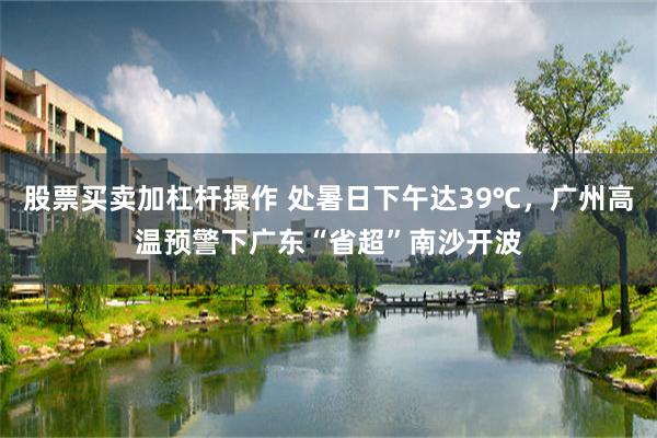 股票买卖加杠杆操作 处暑日下午达39℃，广州高温预警下广东“省超”南沙开波