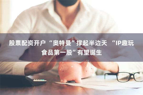 股票配资开户 “奥特曼”撑起半边天  “IP趣玩食品第一股”有望诞生