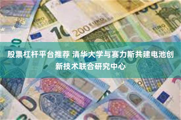 股票杠杆平台推荐 清华大学与赛力斯共建电池创新技术联合研究中心