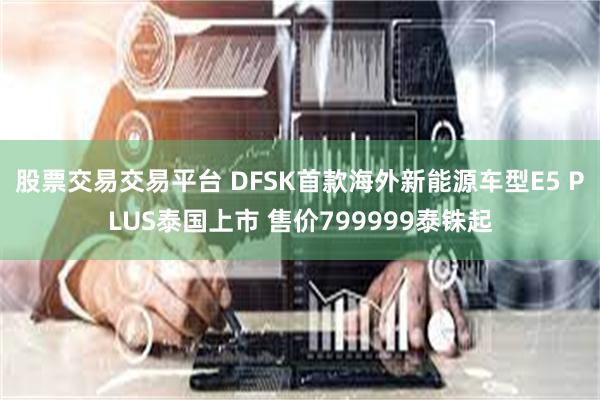 股票交易交易平台 DFSK首款海外新能源车型E5 PLUS泰国上市 售价799999泰铢起