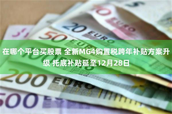 在哪个平台买股票 全新MG4购置税跨年补贴方案升级 托底补贴延至12月28日