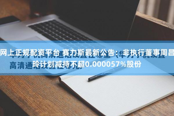 网上正规配资平台 赛力斯最新公告：非执行董事周昌玲计划减持不超0.000057%股份