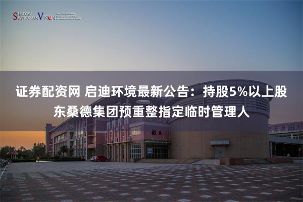 证券配资网 启迪环境最新公告：持股5%以上股东桑德集团预重整指定临时管理人