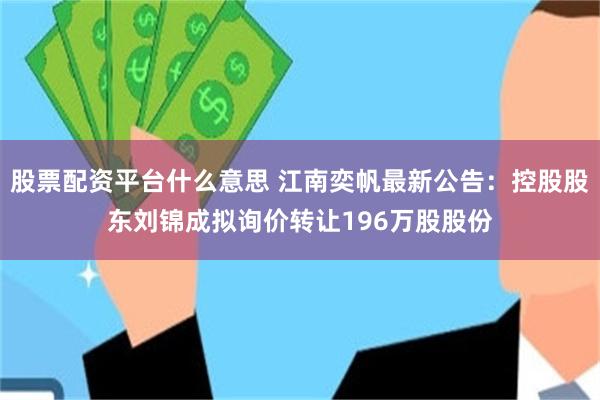 股票配资平台什么意思 江南奕帆最新公告：控股股东刘锦成拟询价转让196万股股份
