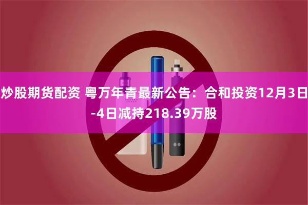 炒股期货配资 粤万年青最新公告：合和投资12月3日-4日减持218.39万股