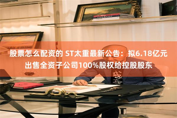 股票怎么配资的 ST太重最新公告：拟6.18亿元出售全资子公司100%股权给控股股东